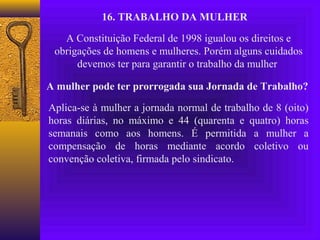 16. TRABALHO DA MULHER

   A Constituição Federal de 1998 igualou os direitos e
 obrigações de homens e mulheres. Porém alguns cuidados
      devemos ter para garantir o trabalho da mulher

A mulher pode ter prorrogada sua Jornada de Trabalho?

Aplica-se à mulher a jornada normal de trabalho de 8 (oito)
horas diárias, no máximo e 44 (quarenta e quatro) horas
semanais como aos homens. É permitida a mulher a
compensação de horas mediante acordo coletivo ou
convenção coletiva, firmada pelo sindicato.
 