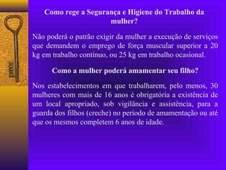 Como rege a Segurança e Higiene do Trabalho da
                     mulher?

Não poderá o patrão exigir da mulher a execução de serviços
que demandem o emprego de força muscular superior a 20
kg em trabalho contínuo, ou 25 kg em trabalho ocasional.

      Como a mulher poderá amamentar seu filho?

Nos estabelecimentos em que trabalharem, pelo menos, 30
mulheres com mais de 16 anos é obrigatória a existência de
um local apropriado, sob vigilância e assistência, para a
guarda dos filhos (creche) no período de amamentação ou até
que os mesmos completem 6 anos de idade.
 