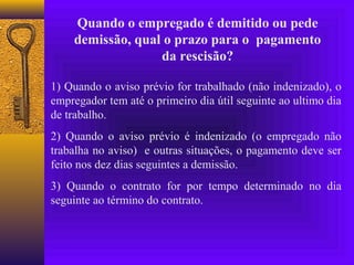Quando o empregado é demitido ou pede
    demissão, qual o prazo para o pagamento
                  da rescisão?

1) Quando o aviso prévio for trabalhado (não indenizado), o
empregador tem até o primeiro dia útil seguinte ao ultimo dia
de trabalho.
2) Quando o aviso prévio é indenizado (o empregado não
trabalha no aviso) e outras situações, o pagamento deve ser
feito nos dez dias seguintes a demissão.
3) Quando o contrato for por tempo determinado no dia
seguinte ao término do contrato.
 
