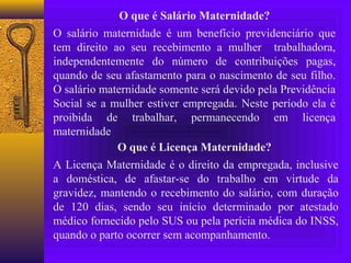 O que é Salário Maternidade?
O salário maternidade é um benefício previdenciário que
tem direito ao seu recebimento a mulher trabalhadora,
independentemente do número de contribuições pagas,
quando de seu afastamento para o nascimento de seu filho.
O salário maternidade somente será devido pela Previdência
Social se a mulher estiver empregada. Neste período ela é
proibida de trabalhar, permanecendo em licença
maternidade
             O que é Licença Maternidade?
A Licença Maternidade é o direito da empregada, inclusive
a doméstica, de afastar-se do trabalho em virtude da
gravidez, mantendo o recebimento do salário, com duração
de 120 dias, sendo seu início determinado por atestado
médico fornecido pelo SUS ou pela perícia médica do INSS,
quando o parto ocorrer sem acompanhamento.
 
