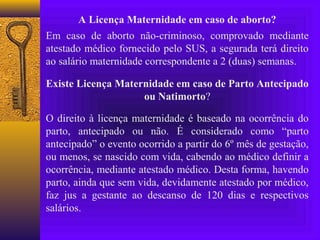 A Licença Maternidade em caso de aborto?
Em caso de aborto não-criminoso, comprovado mediante
atestado médico fornecido pelo SUS, a segurada terá direito
ao salário maternidade correspondente a 2 (duas) semanas.

Existe Licença Maternidade em caso de Parto Antecipado
                    ou Natimorto?

O direito à licença maternidade é baseado na ocorrência do
parto, antecipado ou não. É considerado como “parto
antecipado” o evento ocorrido a partir do 6º mês de gestação,
ou menos, se nascido com vida, cabendo ao médico definir a
ocorrência, mediante atestado médico. Desta forma, havendo
parto, ainda que sem vida, devidamente atestado por médico,
faz jus a gestante ao descanso de 120 dias e respectivos
salários.
 