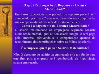 O que é Prorrogação de Repouso na Licença
                     Maternidade?
 Em casos excepcionais, o período de repouso poderá ser
 aumentado por mais 2 semanas, devendo ser comprovada
 sua excepcionalidade através de atestado médico
      Como é o pagamento da Licença Maternidade?
 O salário maternidade da empregada segurada consiste
 numa renda mensal, igual ao seu salário integral e será pago
 pela empresa, efetivando-se a compensação quando do
 recolhimento das contribuições sobre as folhas de salário.
     É a empresa quem paga o Salário-Maternidade?

Não. O desconto do salário da empregada cria um fundo para
este fim, pois a empresa será reembolsada da importância
paga à empregada.
 