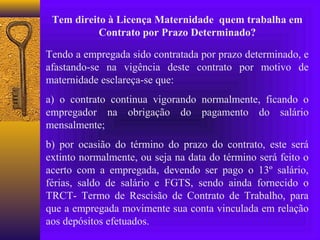Tem direito à Licença Maternidade quem trabalha em
           Contrato por Prazo Determinado?

Tendo a empregada sido contratada por prazo determinado, e
afastando-se na vigência deste contrato por motivo de
maternidade esclareça-se que:
a) o contrato continua vigorando normalmente, ficando o
empregador na obrigação do pagamento do salário
mensalmente;
b) por ocasião do término do prazo do contrato, este será
extinto normalmente, ou seja na data do término será feito o
acerto com a empregada, devendo ser pago o 13º salário,
férias, saldo de salário e FGTS, sendo ainda fornecido o
TRCT- Termo de Rescisão de Contrato de Trabalho, para
que a empregada movimente sua conta vinculada em relação
aos depósitos efetuados.
 