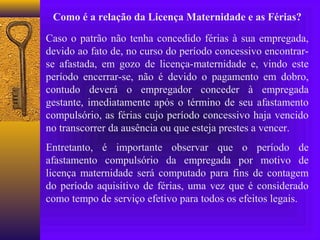 Como é a relação da Licença Maternidade e as Férias?

Caso o patrão não tenha concedido férias à sua empregada,
devido ao fato de, no curso do período concessivo encontrar-
se afastada, em gozo de licença-maternidade e, vindo este
período encerrar-se, não é devido o pagamento em dobro,
contudo deverá o empregador conceder à empregada
gestante, imediatamente após o término de seu afastamento
compulsório, as férias cujo período concessivo haja vencido
no transcorrer da ausência ou que esteja prestes a vencer.
Entretanto, é importante observar que o período de
afastamento compulsório da empregada por motivo de
licença maternidade será computado para fins de contagem
do período aquisitivo de férias, uma vez que é considerado
como tempo de serviço efetivo para todos os efeitos legais.
 