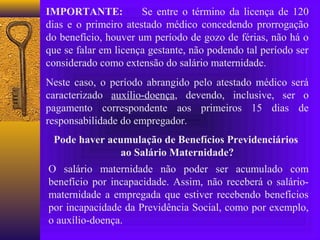 IMPORTANTE:           Se entre o término da licença de 120
dias e o primeiro atestado médico concedendo prorrogação
do benefício, houver um período de gozo de férias, não há o
que se falar em licença gestante, não podendo tal período ser
considerado como extensão do salário maternidade.
Neste caso, o período abrangido pelo atestado médico será
caracterizado auxílio-doença, devendo, inclusive, ser o
pagamento correspondente aos primeiros 15 dias de
responsabilidade do empregador.
 Pode haver acumulação de Benefícios Previdenciários
               ao Salário Maternidade?
O salário maternidade não poder ser acumulado com
benefício por incapacidade. Assim, não receberá o salário-
maternidade a empregada que estiver recebendo benefícios
por incapacidade da Previdência Social, como por exemplo,
o auxílio-doença.
 