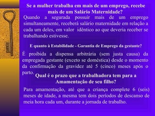 Se a mulher trabalha em mais de um emprego, recebe
           mais de um Salário Maternidade?
Quando a segurada possuir mais de um emprego
simultaneamente, receberá salário maternidade em relação a
cada um deles, em valor idêntico ao que deveria receber se
trabalhando estivesse.
   E quanto à Estabilidade - Garantia de Emprego da gestante?
É proibida a dispensa arbitrária (sem justa causa) da
empregada gestante (exceto se doméstica) desde o momento
da confirmação da gravidez até 5 (cinco) meses após o
parto.
       Qual é o prazo que a trabalhadora tem para a
                Amamentação de seu filho?
 Para amamentação, até que a criança complete 6 (seis)
 meses de idade, a mesma tem dois períodos de descanso de
 meia hora cada um, durante a jornada de trabalho.
 