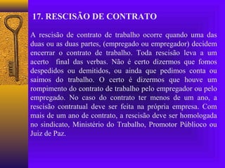17. RESCISÃO DE CONTRATO

A rescisão de contrato de trabalho ocorre quando uma das
duas ou as duas partes, (empregado ou empregador) decidem
encerrar o contrato de trabalho. Toda rescisão leva a um
acerto final das verbas. Não é certo dizermos que fomos
despedidos ou demitidos, ou ainda que pedimos conta ou
saimos do trabalho. O certo é dizermos que houve um
rompimento do contrato de trabalho pelo empregador ou pelo
empregado. No caso do contrato ter menos de um ano, a
rescisão contratual deve ser feita na própria empresa. Com
mais de um ano de contrato, a rescisão deve ser homologada
no sindicato, Ministério do Trabalho, Promotor Públioco ou
Juiz de Paz.
 