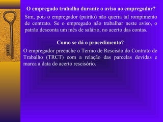 O empregado trabalha durante o aviso ao empregador?
Sim, pois o empregador (patrão) não queria tal rompimento
de contrato. Se o empregado não trabalhar neste aviso, o
patrão desconta um mês de salário, no acerto das contas.

               Como se dá o procedimento?
O empregador preenche o Termo de Rescisão do Contrato de
Trabalho (TRCT) com a relação das parcelas devidas e
marca a data do acerto rescisório.
 