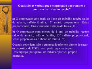 Quais são as verbas que o empregado que romper o
               contrato de trabalho recebe?


a) O empregado com mais de 1ano de trabalho recebe saldo
de salário, salário família, 13° salário proporcional, férias
proporcionais, férias vencidas e abono de férias (1/3).
b) O empregado com menos de 1 ano de trabalho recebe
saldo de salário, salário família, 13° salário proporcional,
férias proporcionais e abono de férias (1/3).
Quando pede demissão o empregado não tem direito de sacar
os depósitos de FGTS, nem pode requerer Seguro
Desemprego, pois parou de trabalhar por seu próprio
interesse.
 