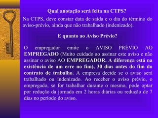 Qual anotação será feita na CTPS?
Na CTPS, deve constar data de saída e o dia do término do
aviso-prévio, ainda que não trabalhado (indenizado).

               E quanto ao Aviso Prévio?

O empregador emite o AVISO PRÉVIO AO
EMPREGADO (Muito cuidado ao assinar este aviso e não
assinar o aviso AO EMPREGADOR. A diferença está na
existência de um erre no fim), 30 dias antes do fim do
contrato de trabalho. A empresa decide se o aviso será
trabalhado ou indenizado. Ao receber o aviso prévio, o
empregado, se for trabalhar durante o mesmo, pode optar
por redução da jornada em 2 horas diárias ou redução de 7
dias no período do aviso.
 