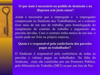 O que mais é necessário no pedido de demissão e na
              dispensa sem justa causa?

Ainda é necessário que o empregado e o empregador
comparecam no Sindicato dos Trabalhadores, se o contrato
tiver mais de um ano de trabalho, para homologação do
rompimento do contrato de trabalho e pagamento das
parcelas devidas. Caso o contrato tenha menos de um ano, o
acerto pode ser feito na própria empresa.

  Quem é o responsável pela conferência das parcelas
               pagas ao trabalhador?
O Sindicato é responsável pela conferência de todas as
parcelas e valores pagos ao trabalhador. Na falta do
Sindicato, estas são conferidas por um Promotor Público,
pelo Ministério do Trabalho (DRT) ou por um Juiz de Paz.
 