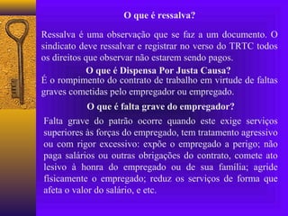 O que é ressalva?

Ressalva é uma observação que se faz a um documento. O
sindicato deve ressalvar e registrar no verso do TRTC todos
os direitos que observar não estarem sendo pagos.
             O que é Dispensa Por Justa Causa?
É o rompimento do contrato de trabalho em virtude de faltas
graves cometidas pelo empregador ou empregado.
            O que é falta grave do empregador?
Falta grave do patrão ocorre quando este exige serviços
superiores às forças do empregado, tem tratamento agressivo
ou com rigor excessivo: expõe o empregado a perigo; não
paga salários ou outras obrigações do contrato, comete ato
lesivo à honra do empregado ou de sua família; agride
físicamente o empregado; reduz os serviços de forma que
afeta o valor do salário, e etc.
 