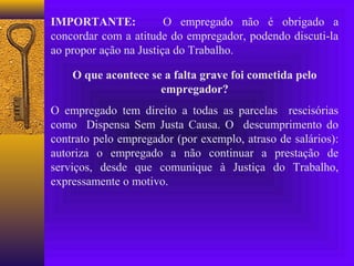IMPORTANTE:             O empregado não é obrigado a
concordar com a atitude do empregador, podendo discuti-la
ao propor ação na Justiça do Trabalho.

    O que acontece se a falta grave foi cometida pelo
                     empregador?
O empregado tem direito a todas as parcelas rescisórias
como Dispensa Sem Justa Causa. O descumprimento do
contrato pelo empregador (por exemplo, atraso de salários):
autoriza o empregado a não continuar a prestação de
serviços, desde que comunique à Justiça do Trabalho,
expressamente o motivo.
 