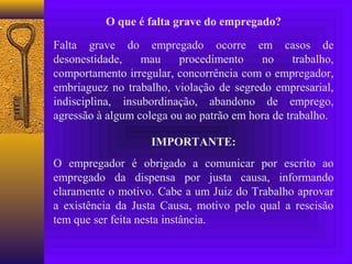 O que é falta grave do empregado?

Falta grave do empregado ocorre em casos de
desonestidade,    mau    procedimento     no      trabalho,
comportamento irregular, concorrência com o empregador,
embriaguez no trabalho, violação de segredo empresarial,
indisciplina, insubordinação, abandono de emprego,
agressão à algum colega ou ao patrão em hora de trabalho.

                    IMPORTANTE:
O empregador é obrigado a comunicar por escrito ao
empregado da dispensa por justa causa, informando
claramente o motivo. Cabe a um Juiz do Trabalho aprovar
a existência da Justa Causa, motivo pelo qual a rescisão
tem que ser feita nesta instância.
 