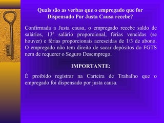 Quais são as verbas que o empregado que for
        Dispensado Por Justa Causa recebe?

Confirmada a Justa causa, o empregado recebe saldo de
salários, 13º salário proporcional, férias vencidas (se
houver) e férias proporcionais acrescidas de 1/3 de abono.
O empregado não tem direito de sacar depósitos do FGTS
nem de requerer o Seguro Desemprego.

                    IMPORTANTE:
É proibido registrar na Carteira de Trabalho que o
empregado foi dispensado por justa causa.
 
