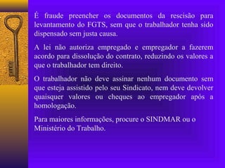 É fraude preencher os documentos da rescisão para
levantamento do FGTS, sem que o trabalhador tenha sido
dispensado sem justa causa.
A lei não autoriza empregado e empregador a fazerem
acordo para dissolução do contrato, reduzindo os valores a
que o trabalhador tem direito.
O trabalhador não deve assinar nenhum documento sem
que esteja assistido pelo seu Sindicato, nem deve devolver
quaisquer valores ou cheques ao empregador após a
homologação.
Para maiores informações, procure o SINDMAR ou o
Ministério do Trabalho.
 