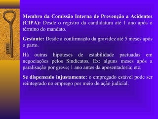 Membro da Comissão Interna de Prevenção a Acidentes
(CIPA): Desde o registro da candidatura até 1 ano após o
término do mandato.
Gestante: Desde a confirmação da gravidez até 5 meses após
o parto.
Há outras hipóteses de estabilidade pactuadas em
negociações pelos Sindicatos, Ex: alguns meses após a
paralisação por greve; 1 ano antes da aposentadoria; etc.
Se dispensado injustamente: o empregado estável pode ser
reintegrado no emprego por meio de ação judicial.
 