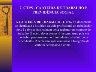 2. CTPS - CARTEIRA DE TRABALHO E
          PREVIDÊNCIA SOCIAL

 A CARTEIRA DE TRABALHO - CTPS, é o documento
de identidade e histórico da vida profissional do trabalhador,
 pois é a forma mais comum de se registrar um contrato de
  trabalho. É nosso dever conservá-la sem rasura pois ela
   contribui para assegurar o futuro do trabalhador e seus
  dependentes. Alterar anotações ou trocar a fotografia da
                carteira de trabalho é crime.
 