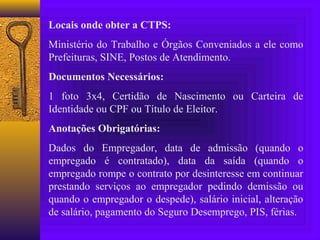 Locais onde obter a CTPS:
Ministério do Trabalho e Órgãos Conveniados a ele como
Prefeituras, SINE, Postos de Atendimento.
Documentos Necessários:
1 foto 3x4, Certidão de Nascimento ou Carteira de
Identidade ou CPF ou Título de Eleitor.
Anotações Obrigatórias:
Dados do Empregador, data de admissão (quando o
empregado é contratado), data da saída (quando o
empregado rompe o contrato por desinteresse em continuar
prestando serviços ao empregador pedindo demissão ou
quando o empregador o despede), salário inicial, alteração
de salário, pagamento do Seguro Desemprego, PIS, férias.
 
