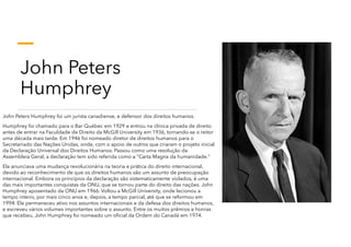 John Peters
Humphrey
John Peters Humphrey foi um jurista canadiense, e defensor dos direitos humanos.
Humphrey foi chamado para o Bar Québec em 1929 e entrou na clínica privada de direito
antes de entrar na Faculdade de Direito da McGill University em 1936, tornando-se o reitor
uma década mais tarde. Em 1946 foi nomeado diretor de direitos humanos para o
Secretariado das Nações Unidas, onde, com o apoio de outros que criaram o projeto inicial
da Declaração Universal dos Direitos Humanos. Passou como uma resolução da
Assembleia Geral, a declaração tem sido referida como a "Carta Magna da humanidade."
Ela anunciava uma mudança revolucionária na teoria e prática do direito internacional,
devido ao reconhecimento de que os direitos humanos são um assunto de preocupação
internacional. Embora os princípios da declaração são sistematicamente violados, é uma
das mais importantes conquistas da ONU, que se tornou parte do direito das nações. John
Humphrey aposentado da ONU em 1966. Voltou a McGill University, onde lecionou a
tempo inteiro, por mais cinco anos e, depois, a tempo parcial, até que se reformou em
1994. Ele permaneceu ativo nos assuntos internacionais e da defesa dos direitos humanos,
e escreveu vários volumes importantes sobre o assunto. Entre os muitos prêmios e honras
que recebeu, John Humphrey foi nomeado um oficial da Ordem do Canadá em 1974.
 