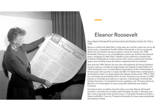 Eleanor Roosevelt
Anna Eleanor Roosevelt foi primeira-dama dos Estados Unidos de 1933 a
1945.
Apoiou a política do New Deal, criada pelo seu marido e pelo seu primo de
quinto grau, o presidente Franklin Delano Roosevelt, e tornou-se grande
defensora dos direitos humanos. Após a morte do marido, em 1945,
Roosevelt continuou a ser uma defensora, porta-voz, ativista internacional
para a coligação do New Deal. Trabalhou para melhorar a situação das
mulheres trabalhadoras, embora tenha sido contra a política dos direitos
iguais, pois acreditava que ela afetaria negativamente as mulheres.
Nos anos de 1940, Eleanor foi uma das cofundadoras da França Freedom
House e apoiou a criação da Organização das Nações Unidas (ONU). Em
1943, Roosevelt criou a United Nations Association of the United States of
America para dar suporte a criação da ONU. Foi diplomata e embaixadora
dos Estados Unidos na Organização das Nações Unidas entre 1945 e 1952,
por nomeação do presidente Harry Truman. Durante o seu tempo na ONU
presidiu a comissão que elaborou e aprovou a Declaração Universal dos
Direitos Humanos. O presidente Truman apelidou-a de "Primeira-dama do
Mundo" em homenagem ás suas conquistas referentes aos direitos
humanos.
Uma figura ativa na política durante toda a sua vida, Eleanor Roosevelt
presidiu a comissão da inovadora administração de John F. Kennedy que
deu início à segunda onda do feminismo, a Comissão Presidencial sobre o
Status da Mulher. O seu tio, Theodore Roosevelt, foi duas vezes presidente
dos Estados Unidos.
 