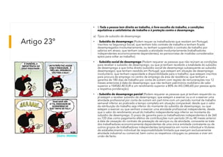 Artigo 23º
• I) Toda a pessoa tem direito ao trabalho, à livre escolha do trabalho, a condições
equitativas e satisfatórias de trabalho e à proteção contra o desemprego.
a) Tipos de subsidio de desemprego
• - Subsidio de desemprego (Podem requer os trabalhadores que residam em Portugal,
inscritos na Segurança Social; que tenham tido contrato de trabalho e tenham ficado
desempregados involuntariamente, ou tenham suspendido o contrato de trabalho por
salários em atraso; que tenham cessado a atividade involuntariamente (trabalhadores
independentes economicamente dependentes); ex-pensionistas de invalidez considerados
aptos para voltar ao trabalho).
• - Subsidio social de desemprego (Podem requerer as pessoas que não reúnam as condições
para receber o subsídio de desemprego; ou que já tenham recebido a totalidade do subsídio
de desemprego a que tinha direito (subsídio social de desemprego subsequente ao subsídio
desemprego); que tenham residido em Portugal; que estejam em situação de desemprego
involuntário; que tenham capacidade e disponibilidade para o trabalho; que estejam inscritos
para procura de emprego no centro de emprego da área de residência; que tenham a
garantia de 180 dias de trabalho por conta de outrem com registo de remunerações nos 12
meses anteriores á data do desemprego; que não tenham património mobiliário de valor
superior a 104582,40 EUR e um rendimento superior a 80% do IAS (348,60) por pessoa após
a respetiva ponderação).
• - Subsidio de desemprego parcial (Podem requerer as pessoas que já tenham requerido ou
já estejam a receber subsídio de desemprego; que estejam a exercer ou a vir a exercer uma
atividade profissional por conta de outrem em part-time com um período normal de trabalho
semanal inferior ao praticado a tempo completo em situação comparável, desde que o valor
da retribuição do trabalho seja inferior do montante do subsídio de desemprego; ou que
estejam a exercer ou que venham a exercer uma atividade profissional independente, desde
que o valor do rendimento anual do trabalho independente seja inferior ao montante do
subsídio de desemprego. O prazo de garantia para os trabalhadores independentes é de 360
ou 720 dias como pagamento efetivo de contribuições num período 24 ou 48 meses anterior
á data de cessação do contrato de prestação de serviços ou da atividade, consoante se trate
dos trabalhadores economicamente dependentes de uma única entidade contratante ou de
outros grupos de trabalhadores independentes (empresários em nome individual e titulares
de estabelecimento individual de responsabilidade limitada que exerçam exclusivamente
atividade industrial ou comercial, bem como os respetivos cônjuges ou pessoas a viver em
união de facto).
 