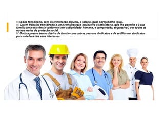 II) Todos têm direito, sem discriminação alguma, a salário igual por trabalho igual.
III) Quem trabalha tem direito a uma remuneração equitativa e satisfatória, que lhe permita e à sua
família uma existência conforme com a dignidade humana, e completada, se possível, por todos os
outros meios de proteção social.
IV) Toda a pessoa tem o direito de fundar com outras pessoas sindicatos e de se filiar em sindicatos
para a defesa dos seus interesses.
 