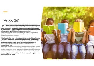 Artigo 26º
I) Toda a pessoa tem direito à educação. A educação deve ser gratuita,
pelo menos a correspondente ao ensino elementar fundamental. O
ensino elementar é obrigatório. O ensino técnico e profissional deve
ser generalizado; o acesso aos estudos superiores deve estar aberto a
todos em plena igualdade, em função do seu mérito.
( Todos têm direito ao ensino com garantia do direito à igualdade de
oportunidades de acesso e êxito escolar. O ensino básico deve ser
universal, obrigatório e gratuito.)
II) A educação deve visar à plena expansão da personalidade humana
e ao reforço dos direitos do homem e das liberdades fundamentais e
deve favorecer a compreensão, a tolerância e a amizade entre todas
as nações e todos os grupos raciais ou religiosos, bem como o
desenvolvimento das atividades das Nações Unidas para a
manutenção da paz.
(A educação no sentido mais amplo da palavra, proporciona aos homens
e às mulheres meios cada vez mais eficientes de adaptação, que não
somente lhes permite afirmar que nascem iguais em dignidade e direitos,
como também devem respeitar o direito de todos os grupos humanos)
III) Aos pais pertence a prioridade do direito de escolher o género de
educação a dar aos filhos.
 