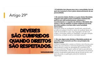 Artigo 29º
I) O indivíduo tem deveres para com a comunidade, fora da
qual não é possível o livre e pleno desenvolvimento da sua
personalidade.
II) No exercício destes direitos e no gozo destas liberdades
ninguém está sujeito senão às limitações estabelecidas
pela lei com vista exclusivamente a promover o
reconhecimento e o respeito dos direitos e liberdades dos
outros e a fim de satisfazer as justas exigências da moral,
da ordem pública e do bem-estar numa sociedade
democrática.
(Ninguém pode ser privilegiado, beneficiado, prejudicado,
privado de qualquer direito ou isento de qualquer dever, em
razão de ascendência, sexo, raça, linguagem, território de
origem, convicções, política ou ideológica, instrução, situação
económica, condição social ou orientação sexual.)
III) Em caso algum estes direitos e liberdades poderão ser
exercidos contrariamente aos fins e aos princípios das
Nações Unidas.
(A todos é assegurado o acesso ao direito e aos tribunais, para
defesa dos seus direitos e interesses legalmente protegidos.
Não podendo a justiça ser denegada por insuficiência de
meios económicos. Ninguém pode ser total ou parcialmente
privado da liberdade, a não ser em consequência de sentença
judicial, condenatória pela prática de ato punido por lei, com
pena de prisão, ou aplicação judicial de medida de
segurança.)
 