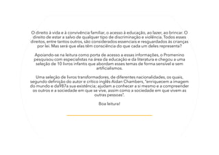 O direito à vida e à convivência familiar, o acesso à educação, ao lazer, ao brincar. O
direito de estar a salvo de qualquer tipo de discriminação e violência. Todos esses
direitos, entre tantos outros, são considerados essenciais e resguardados às crianças
por lei. Mas será que elas têm consciência do que cada um deles representa?
Apoiando-se na leitura como porta de acesso a essas informações, o Promenino
pesquisou com especialistas na área da educação e da literatura e chegou a uma
seleção de 10 livros infantis que abordam esses temas de forma sensível e sem
artificialismos.
Uma seleção de livros transformadores, de diferentes nacionalidades, os quais,
segundo definição do autor e crítico inglês Aidan Chambers, “enriquecem a imagem
do mundo e da987a sua existência; ajudam a conhecer a si mesmo e a compreender
os outros e a sociedade em que se vive, assim como a sociedade em que vivem as
outras pessoas”.
Boa leitura!
 