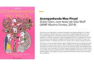 Acompanhando Meu Pincel
Dulari Devi, com texto de Gita Wolf
(WMF Martins Fontes, 2014)
Ao percorrer as delicadas e vibrantes ilustrações nas páginas deste livro, o leitor
fica a conhecer a história de como a sua autora, a indiana Dulari Devi, se tornou
uma artista. Nascida em uma família pobre, de tradição piscatória, precisou de
trabalhar na infância, ajudando a mãe na plantação de arroz, cuidando dos irmãos
mais novos em casa, fazendo trabalhos domésticos para os vizinhos. O que mais
gostava de fazer, no entanto, era parar na rua para ver as outras crianças a brincar.
“Às vezes, eu tinha vontade de fazer algum trabalho diferente, pois desde pequena
era sempre a mesma coisa, todos os dias”, confidenciou à editora Gita Wolf, que o
reproduziu em texto no livro. Sem nunca ter ido à escola, Dulari não aprendeu a ler
ou escrever, mas a vontade de “produzir alguma coisa bonita” levou-a a descobrir a
sua vocação na pintura, especialmente na técnica Mithila, estilo que a tornou numa
artista popular, e que agora usa para retratar lindamente as cenas mais marcantes
da sua infância.
 