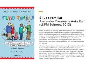 É Tudo Família!
Alexandra Maxeiner e Anke Kuhl
(L&PM Editores, 2013)
Como um almoço de domingo, em que sempre cabe mais um, este livro
abrange a diversidade das formações familiares contemporâneas. Em
banda desenhada, ilustra algumas possibilidades: há famílias com filhos
únicos ou numerosos, famílias com pais separados que podem se dar bem
ou não, famílias com padrastos ou madrastas (nem sempre como as
personagens dos filmes), famílias com pais homossexuais ou viúvos,
famílias cujas crianças são criadas pelos avós, pais adotivos ou vivem em
um orfanato.
Além dos diferentes tipos de laços familiares, apresentados de forma bem-
humorada e sem artificialismos, o livro dá conta também de aspetos
afetivos que permeiam essas relações: sentimentos como raiva, tristeza e
amor, a rotina frenética de quem tem duas casas, a dor provocada pela
perda de um parente querido e até mesmo circunstâncias mais obscuras,
como a violência contra crianças: “Existem pais que tratam os seus filhos
muito mal. Nunca os abraçam ou beijam. Só gritam com eles. Outros até
batem nos filhos, embora seja proibido!”.
 