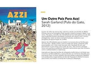 Um Outro País Para Azzi
Sarah Garland (Pulo do Gato,
2012)
A partir do olhar da menina Azzi, este livro retrata uma família do Médio
Oriente, que se vê obrigada a fugir quando a guerra começa a afetar a sua
rotina. “Às vezes, o barulho das metralhadoras nos helicópteros era tão alto
que as galinhas ficavam assustadas e paravam de colocar ovos”, conta a
protagonista, nesta narrativa ricamente ilustrada, revelando a sua
perspetiva da aproximação do conflito.
Apesar das dificuldades que se impõem na travessia da sua família para
um novo país – desde a fome, o frio e a sede que sentiu, passando pela
preocupação com o bem-estar dos pais, até a saudade da avó, que
permanece no país antigo para cuidar da casa – Azzi encara a situação
como uma aventura e acaba por descobrir sentimentos que não conhecia,
como a solidariedade e a esperança.
Inspirada por algumas famílias de refugiados da Birmânia e do Butão que
encontrou na Nova Zelândia, a autora estudou as memórias daqueles que
precisaram fugir ou foram exilados dos seus países e pesquisou detalhes
com professores e especialistas em leis de imigração e direitos humanos
para contar uma história universal de mudança e adaptação.
 