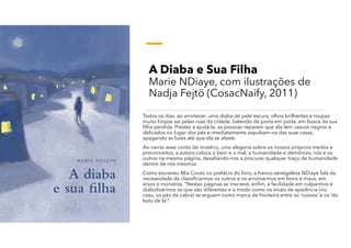 A Diaba e Sua Filha
Marie NDiaye, com ilustrações de
Nadja Fejtö (CosacNaify, 2011)
Todos os dias, ao anoitecer, uma diaba de pele escura, olhos brilhantes e roupas
muito limpas sai pelas ruas da cidade, batendo de porta em porta, em busca da sua
filha perdida. Prestes a ajudá-la, as pessoas reparam que ela tem cascos negros e
delicados no lugar dos pés e imediatamente expulsam-na das suas casas,
apagando as luzes até que ela se afaste.
Ao narrar esse conto de mistério, uma alegoria sobre os nossos próprios medos e
preconceitos, a autora coloca o bem e o mal, a humanidade e demônios, nós e os
outros na mesma página, desafiando-nos a procurar qualquer traço de humanidade
dentro de nós mesmos.
Como escreveu Mia Couto no prefácio do livro, a franco-senegalesa NDiaye fala da
necessidade de classificarmos os outros e os arrumarmos em bons e maus, em
anjos e monstros. “Nestas páginas se inscreve, enfim, a facilidade em culparmos e
diabolizarmos os que são diferentes e o modo como os sinais de aparência (no
caso, os pés de cabra) se erguem como marca de fronteira entre os ‘nossos’ e os ‘do
lado de lá’.”
 