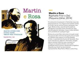Martin e Rosa
Raphaële Frier e Zaü
(Pequena Zahar, 2014)
Os autocarros só passavam à frente das casas das
pessoas brancas, e os negros só se podiam sentar
no fundo, isso se nenhum branco quisesse o seu
lugar. Restaurantes, casa-de-banho públicas,
elevadores e guichês tinham divisões de raças
identificadas por tabuletas. Casais mistos também
eram proibidos em qualquer lugar.
Muitos já ouviram falar sobre discriminação racial,
mas poucos têm memória do quanto ela se impôs
ao cotidiano dos negros no sul dos Estados
Unidos, no período pós Guerra de Secessão. Para
suprir essa lacuna, este livro informativo resgata
alguns eventos históricos que marcaram os
avanços na luta pelos direitos civis e pela
igualdade entre os povos, destacando a trajetória
daqueles que foram os seus maiores
representantes: Rosa Parks e Martin Luther King.
 