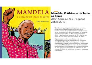 Mandela: O Africano de Todas
as Cores
Alain Serres e Zaü (Pequena
Zahar, 2013)
Quando criança, ele gostava de pastorar carneiros,
cortar galhos para arremessar. Brincava com os
cabelos brancos do pai e bebia leite recém-tirado das
vacas. Um pouco mais velho, participava até tarde nas
conversas serenas dos adultos sobre os rumos da
aldeia e queria estudar para não ter de trabalhar nas
minas de ouro como os outros homens da aldeia.
Organizado em ordem cronológica, este livro
apresenta a biografia de Rolihlahla, mais conhecido
como Nelson Mandela, numa linguagem poética e
acessível para crianças. Num tom intimista, revela o seu
percurso na África do Sul, em nome da democracia e
igualdade de direitos, destacando o período de quase
30 anos que passou na prisão, até se tornar um dos
maiores símbolos de resistência, coragem e paz para a
humanidade.
 