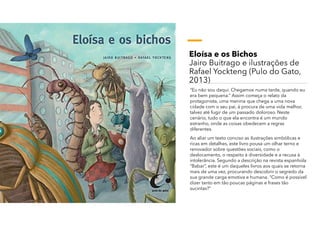 Eloísa e os Bichos
Jairo Buitrago e ilustrações de
Rafael Yockteng (Pulo do Gato,
2013)
“Eu não sou daqui. Chegamos numa tarde, quando eu
era bem pequena.” Assim começa o relato da
protagonista, uma menina que chega a uma nova
cidade com o seu pai, á procura de uma vida melhor,
talvez até fugir de um passado doloroso. Neste
cenário, tudo o que ela encontra é um mundo
estranho, onde as coisas obedecem a regras
diferentes.
Ao aliar um texto conciso as ilustrações simbólicas e
ricas em detalhes, este livro pousa um olhar terno e
renovador sobre questões sociais, como o
deslocamento, o respeito à diversidade e a recusa à
intolerância. Segundo a descrição na revista espanhola
“Babar”, este é um daqueles livros aos quais se retorna
mais de uma vez, procurando descobrir o segredo da
sua grande carga emotiva e humana. “Como é possível
dizer tanto em tão poucas páginas e frases tão
sucintas?”
 