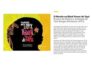 O Mundo no Black Power de Tayó
Kiusam de Oliveira e ilustração de
Taisa Borges (Peirópolis, 2013)
A protagonista deste livro é uma menina de 6 anos que,
além de brincar e adorar bichos, tem orgulho da sua
pele e dos seus olhos negros. Apesar do preconceito
das outras crianças, faz questão de enfeitar o seu
cabelo black power das formas mais criativas. O seu
nome, Tayó, originário do idioma africano iorubá,
significa “da alegria” e espelha a forma como ela se
relaciona com as pessoas á sua volta e com as suas
raízes.
Vencedor do Prêmio ProAC de Cultura Negra em 2012,
este livro traz uma mensagem de valorização das raízes
culturais brasileiras. “Hoje, eu olho para a Tayó e posso
ver as minhas sobrinhas, primas, alunas – posso ver-me
a mim mesma – e sentir orgulho. Isso, em termos de
identidade, é fundamental, uma vez que as crianças
negras não têm modelos positivos nas revistas e
programas de televisão como espelho. É um caminho
que ainda deve ser construído pelos mídia brasileiros”,
afirma a autora.
 