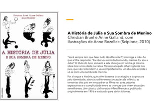 A História de Júlia e Sua Sombra de Menino
Christian Bruel e Anne Galland, com
ilustrações de Anne Bozellec (Scipione, 2010)
“Você sempre tem que fazer tudo tão diferente?”, interroga a mãe. Ao
que a filha responde: “Eu não sou como todo mundo, mamãe. Eu sou a
Júlia!” O título do livro, somado a este diálogo em família, já dá uma
ideia dos rumos desta narrativa. Pressionada pelo olhar vigilante dos
pais, que não ‘entendem’ o seu comportamento, um dia Júlia acorda e
vê-se com uma sombra de menino.
Por aí segue a história, que além do tema da aceitação e da procura
pela identidade, aborda as diferentes conceções da infância, as
tentativas dos pais em enquadrar os filhos nas suas próprias
expectativas e a cumplicidade entre as crianças que vivem situações
semelhantes. Um clássico da literatura infantil francesa, publicado
originalmente em 1976 e traduzido para vários idiomas.
 