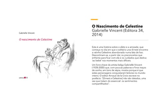 O Nascimento de Celestine
Gabrielle Vincent (Editora 34,
2014)
Esta é uma história sobre o afeto e a amizade, que
começa no dia em que o solitário urso Ernest encontra
a ratinha Celestine abandonada numa lata de lixo.
Descortinam-se, a partir daí, os preconceitos que
enfrenta para ficar com ela e os cuidados que dedica
‘ao bebé’ nos momentos mais difíceis.
Um livro-chave da artista belga Gabrielle Vincent
(1928-2000) que, com poucas palavras e finos traços
de sonho, em tons de sépia, mostra porque é que
estes personagens conquistaram leitores no mundo
inteiro. O editor Arnaud de la Croix escreve no
posfácio: “[Ernest e Celestine] não são datados, uma
vez que tratam do essencial: os sentimentos
compartilhados”.
 