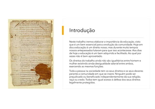 Introdução
Neste trabalho iremos elaborar a importância da educação, visto
que é um bem essencial para a evolução da comunidade. Hoje em
dia a educação é um direito nosso, mas durante muito tempos
nossos antepassados lutaram para que isso acontecesse. Aos dias
de hoje a educação é um bem adquirido e facilitado. Ao qual por
vezes não é bem aproveitado.
Os direitos do trabalho ainda não são igualitários entre homem e
mulher existindo ainda desigualdade salarial entre ambos,
exercendo as mesmas funções.
Toda a pessoa na sociedade tem os seus direitos e os seus deveres
perante a comunidade em que se insere. Ninguém pode ser
prejudicado ou beneficiado independentemente da sua religião,
raça ou credo. Todos tem igual acesso á defesa dos seus direitos
legalmente protegidos.
 