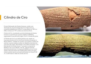 Cilindro de Ciro
Primeira Declaração dos Direitos Humanos, contêm uma
declaração do rei persa (antigo Irão) Ciro II depois de sua
conquista da Babilônia em 539 AC. Foi descoberto em 1879 e a
ONU o traduziu em 1971 a todos seus idiomas oficiais.
Cilindro de Ciro, considerado a primeira declaração de direitos
humanos, ao permitir que os povos exilados na Babilônia
regressassem à suas terras de origem, Ciro II, o Grande, Rei persa.
O 'Cilindro de Ciro' é um cilindro de barro que, regista um
importante decreto de Ciro II da Pérsia. Encontra-se exposto no
Museu Britânico , também em Londres. Ciro II adotou a política de
autorizar os povos exilados também em Babilônia retornarem às
suas terras de origem. Veja também o livro bíblico de Esdras 1:2-4.
Este decreto foi emitido no seu 1.º ano após a conquista de
Babilônia, isto no ano 538 AC a 537 AC , segundo diversas
tabuinhas astronômicas. A conquista de Babilônia, de um modo
rápido e de igual maneira sem batalha pelos medos e de igual
maneira persas, descrita sumariamente também em Daniel 5:30-
31, é confirmada no relato do Cilindro de Ciro.
 