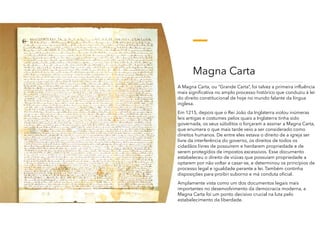 Magna Carta
A Magna Carta, ou “Grande Carta”, foi talvez a primeira influência
mais significativa no amplo processo histórico que conduziu à lei
do direito constitucional de hoje no mundo falante da língua
inglesa.
Em 1215, depois que o Rei João da Inglaterra violou inúmeras
leis antigas e costumes pelos quais a Inglaterra tinha sido
governada, os seus súbditos o forçaram a assinar a Magna Carta,
que enumera o que mais tarde veio a ser considerado como
direitos humanos. De entre eles estava o direito de a igreja ser
livre da interferência do governo, os direitos de todos os
cidadãos livres de possuírem e herdarem propriedade e de
serem protegidos de impostos excessivos. Esse documento
estabeleceu o direito de viúvas que possuíam propriedade a
optarem por não voltar a casar-se, e determinou os princípios de
processo legal e igualdade perante a lei. Também continha
disposições para proibir suborno e má conduta oficial.
Amplamente vista como um dos documentos legais mais
importantes no desenvolvimento da democracia moderna, a
Magna Carta foi um ponto decisivo crucial na luta pelo
estabelecimento da liberdade.
 