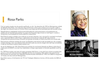 Rosa Parks
Com um gesto simples mas de grande significado, no dia 1 de dezembro de 1955 em Montgomery, estado
do Alabama, Rosa Parks, uma costureira negra de 42 anos, entrou para a história ao se recusar a ceder o
seu lugar num autocarro para um homem branco que exigia que ela se levantasse para ele se poder sentar.
Naquela época a segregação racial era permitida pelas leis norte-americanas e, principalmente nos
estados do sul, havia leis que proibiam os negros de frequentar alguns locais ou restringiam o acesso a
transportes e acomodações em locais públicos e restaurantes.
Rosa Parks foi presa e recebeu uma multa por se recusar a levantar, mas o seu ato foi o pontapé inicial para
que o reverendo Martin Luther King Jr. organizasse um boicote em massa de 381 dias contra as
companhias de autocarros locais iniciando uma grande reviravolta na história dos EUA e do mundo todo.
Rosa precisou enfrentar ameaças de morte, humilhações e teve até de mudar de estado por não conseguir
arranjar emprego, mas o seu papel já tinha sido feito e pelo seu ato de coragem ela é até hoje considerada
a mãe do movimento moderno pelos direitos civis.
Ao sair do Alabama, em 1957, Rosa Parks já era símbolo do movimento liderado por Martin Luther King Jr.
e fazia parte da NAACP, uma das mais respeitadas e antigas organizações na luta pela igualdade racial nos
EUA.
Em 1999 Rosa recebeu das mãos do então presidente, Bill Clinton, a mais alta honra oficial concedida pelo
governo a um civil norte-americano, a Medalha de Ouro do Congresso. Além desta e de outras honras,
Rosa também foi premiada com a Medalha Presidencial pela Liberdade em 1996 e em 2000 foi inaugurado
um museu com seu nome em Montgomery.
Rosa Parks nasceu a 4 de fevereiro de 1913 em Tuskegee, Alabama e morreu a 24 de outubro de 2005 em
Detroit.
 