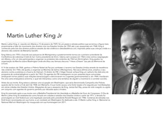 Martin Luther King Jr
Martin Luther King Jr. nascido em Atlanta a 15 de janeiro de 1929, foi um pastor e ativista político que se tornou a figura mais
proeminente e líder do movimento dos direitos civis nos Estados Unidos de 1955 até o seu assassinato em 1968. King é
conhecido pela luta dos direitos políticos através da não-violência e desobediência civil, inspirado pelas suas crenças cristãs e o
ativismo não-violento de Mahatma Gandhi.
King liderou em 1955 o boicote aos autocarros de Montgomery e posteriormente tornou-se o primeiro presidente da
Conferência da Liderança Cristã do Sul. Como presidente da SCLC, liderou sem sucesso em 1962 a luta contra a segregação
em Albany, e foi um dos participantes a organizar os protestos não-violentos de 1963 em Birmingham. King ajudou na
organização da Marcha sobre Washington onde ele ditou seu famoso discurso “I Have a Dream" aos pés do Memorial de
Lincoln.
A 14 de outubro de 1964, ganhou o Prêmio Nobel da Paz por combater o racismo nos Estados Unidos através da resistência
não-violenta. Em 1965, ele ajudou a organizar as Marchas de Selma a Montgomery. Nos seus últimos anos, ampliou o seu
ativismo contra a pobreza e a Guerra do Vietnam. O diretor do FBI J. Edgar Hoover achava King um radical e fez dele alvo do
programa de contrainteligência a partir de 1963. Os agentes do FBI investigaram-no por possíveis laços comunistas,
ameaçaram tornar público suas relações extraconjugais e denunciaram-no a agentes governamentais e, em 1964, mandaram
lhe uma carta ameaçadora anónima, o qual ele interpretou como uma tentativa de alguém a incentivá-lo a cometer suicídio.
Antes da sua morte, King estava a planear uma ocupação em Washington, que seria denominada Campanha dos Pobres,
quando ele foi morto a 4 de abril de 1968, em Memphis. A sua morte causou uma forte reação e foi seguida por manifestações
em várias cidades dos Estados Unidos. Alegações de que o assassino de King, James Earl Ray, possa ter sido coagido ou agido
em conjunto com agentes do governo persistiu por décadas após o tiroteio.
King foi premiado após a sua morte com a Medalha Presidencial da Liberdade e a Medalha de Ouro do Congresso. O Dia de
Martin Luther King foi estabelecido como feriado em cidades e estados dos Estados Unidos a partir de 1971; o feriado foi
promulgado ao nível federal por uma legislação assinada pelo presidente Ronald Reagan em 1986. Centenas de estradas nos
EUA foram renomeadas em sua honra, e um condado em Washington foi dedicado a ele. O Martin Luther King Jr. Memorial no
National Mall em Washington foi inaugurado em sua homenagem em 2011.
 