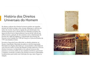 História dos Direitos
Universais do Homem
As ideias e valores dos direitos humanos podem ser traçadas
através da história antiga e das crenças religiosas e culturais em
redor do mundo. O primeiro registo de uma declaração dos
direitos humanos foi o cilindro de Ciro. Filósofos europeus da
época do Iluminismo desenvolveram teorias da lei natural que
influenciaram a adoção de documentos como a Declaração de
Direitos de 1689 da Inglaterra, a Declaração dos Direitos do
Homem e do Cidadão de 1789 da França e a Carta de Direitos de
1791 dos Estados Unidos.
Durante a Segunda Guerra Mundial, os aliados adotaram as
Quatro Liberdades: liberdade da palavra e da livre expressão,
liberdade de religião, liberdade por necessidades e liberdade de
viver livre do medo. A Carta das Nações Unidas reafirmou a fé nos
direitos humanos, na dignidade e nos valores humanos das
pessoas e convocou todos os seus estados-membros a promover
o respeito universal e a prática dos direitos humanos e liberdades
fundamentais para todos, sem distinção de raça, sexo, língua ou
religião.
 