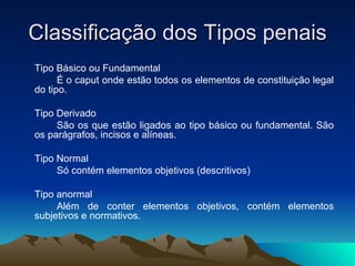 Classificação dos Tipos penais Tipo Básico ou Fundamental É o caput onde estão todos os elementos de constituição legal do tipo. Tipo Derivado São os que estão ligados ao tipo básico ou fundamental. São os parágrafos, incisos e alíneas. Tipo Normal Só contém elementos objetivos (descritivos) Tipo anormal Além de conter elementos objetivos, contém elementos subjetivos e normativos. 