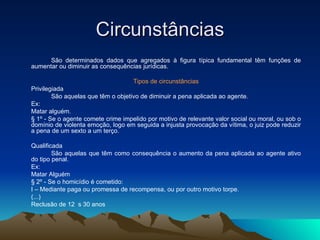 Circunstâncias São determinados dados que agregados à figura típica fundamental têm funções de aumentar ou diminuir as consequências jurídicas. Tipos de circunstâncias Privilegiada São aquelas que têm o objetivo de diminuir a pena aplicada ao agente. Ex: Matar alguém. § 1º - Se o agente comete crime impelido por motivo de relevante valor social ou moral, ou sob o domínio de violenta emoção, logo em seguida a injusta provocação da vítima, o juiz pode reduzir a pena de um sexto a um terço. Qualificada São aquelas que têm como consequência o aumento da pena aplicada ao agente ativo do tipo penal. Ex: Matar Alguém § 2º - Se o homicídio é cometido: I – Mediante paga ou promessa de recompensa, ou por outro motivo torpe. (...) Reclusão de 12  s 30 anos 