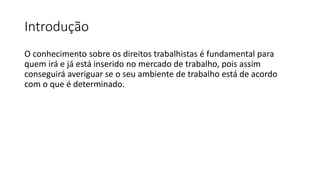 Introdução
O conhecimento sobre os direitos trabalhistas é fundamental para
quem irá e já está inserido no mercado de trabalho, pois assim
conseguirá averiguar se o seu ambiente de trabalho está de acordo
com o que é determinado.
 