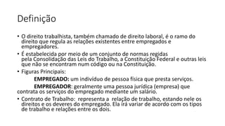 Definição
• O direito trabalhista, também chamado de direito laboral, é o ramo do
direito que regula as relações existentes entre empregados e
empregadores.
• É estabelecida por meio de um conjunto de normas regidas
pela Consolidação das Leis do Trabalho, a Constituição Federal e outras leis
que não se encontram num código ou na Constituição.
• Figuras Principais:
EMPREGADO: um indivíduo de pessoa física que presta serviços.
EMPREGADOR: geralmente uma pessoa jurídica (empresa) que
contrata os serviços do empregado mediante um salário.
• Contrato de Trabalho: representa a relação de trabalho, estando nele os
direitos e os deveres do empregado. Ela irá variar de acordo com os tipos
de trabalho e relações entre os dois.
 